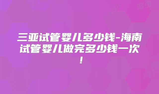 三亚试管婴儿多少钱-海南试管婴儿做完多少钱一次!