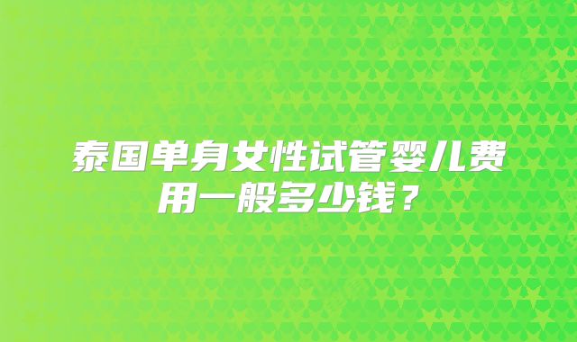泰国单身女性试管婴儿费用一般多少钱?
