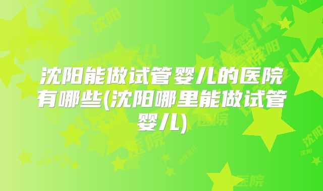沈阳能做试管婴儿的医院有哪些(沈阳哪里能做试管婴儿)