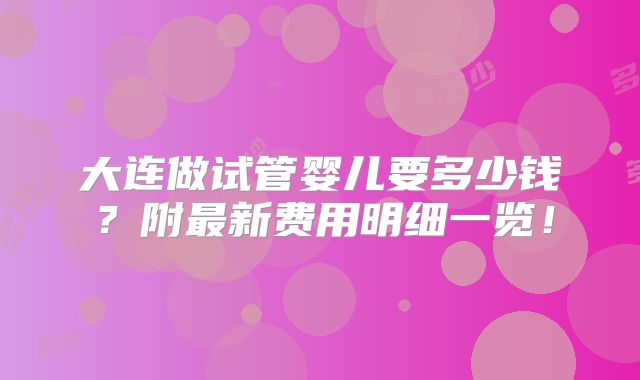 大连做试管婴儿要多少钱?附最新费用明细一览!
