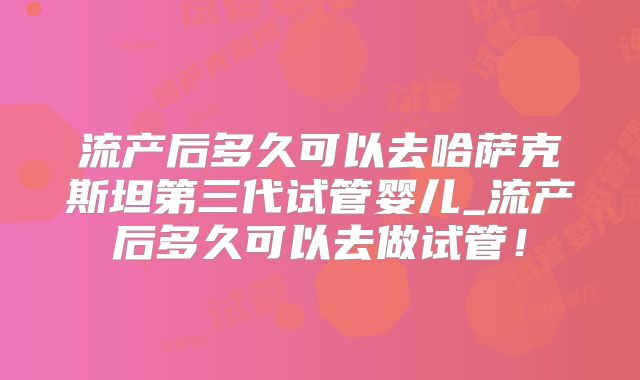 流产后多久可以去哈萨克斯坦第三代试管婴儿_流产后多久可以去做试管！