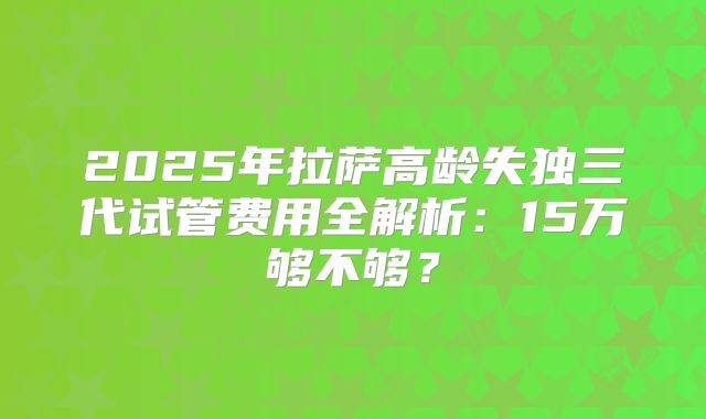 2025年拉萨高龄失独三代试管费用全解析:15万够不够?