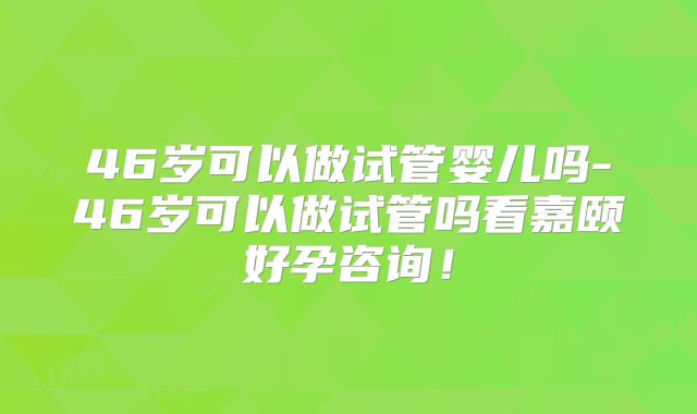46岁可以做试管婴儿吗-46岁可以做试管吗看嘉颐好孕咨询！