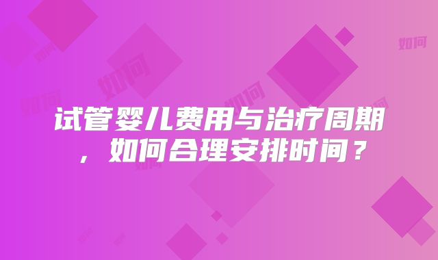 试管婴儿费用与治疗周期，如何合理安排时间？