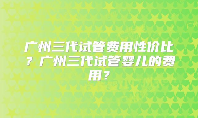 广州三代试管费用性价比?广州三代试管婴儿的费用?