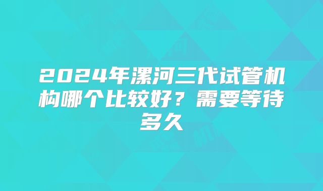 2024年漯河三代试管机构哪个比较好?需要等待多久