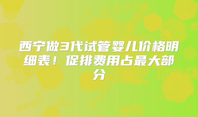 西宁做3代试管婴儿价格明细表!促排费用占最大部分