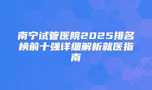 南宁试管医院2025排名榜前十强详细解析就医指南