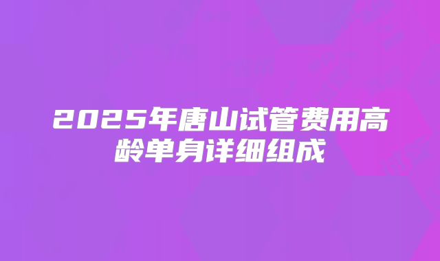 2025年唐山试管费用高龄单身详细组成
