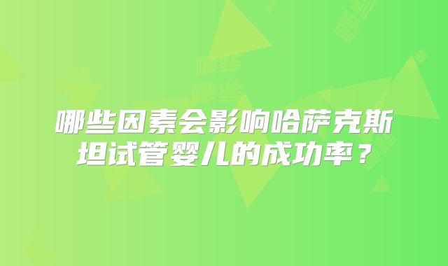 哪些因素会影响哈萨克斯坦试管婴儿的成功率?