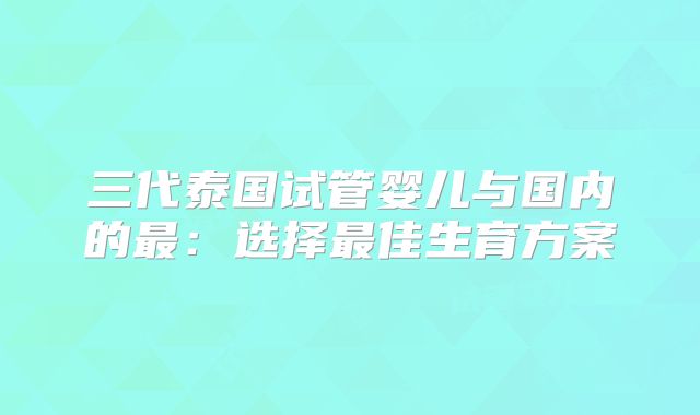 三代泰国试管婴儿与国内的最:选择最佳生育方案