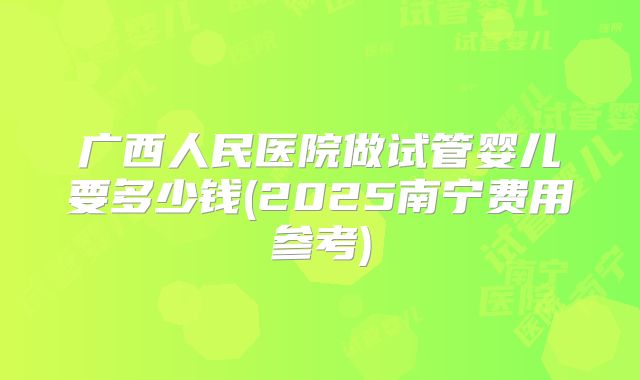 广西人民医院做试管婴儿要多少钱(2025南宁费用参考)