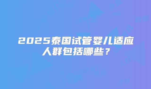 2025泰国试管婴儿适应人群包括哪些?