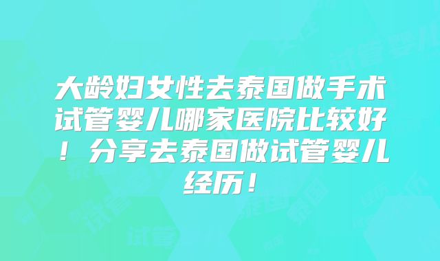 大龄妇女性去泰国做手术试管婴儿哪家医院比较好！分享去泰国做试管婴儿经历！
