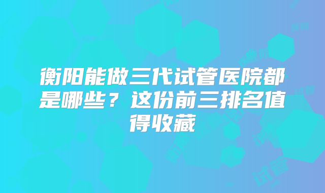 衡阳能做三代试管医院都是哪些?这份前三排名值得收藏