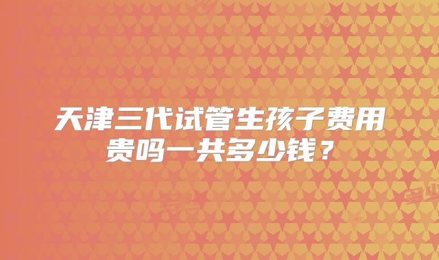 天津三代试管生孩子费用贵吗一共多少钱？