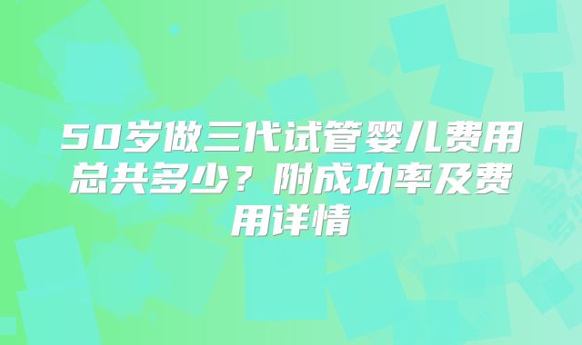 50岁做三代试管婴儿费用总共多少?附成功率及费用详情