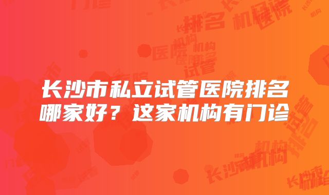 长沙市私立试管医院排名哪家好?这家机构有门诊