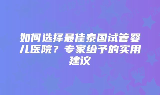 如何选择最佳泰国试管婴儿医院？专家给予的实用建议