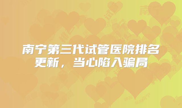 南宁第三代试管医院排名更新,当心陷入骗局