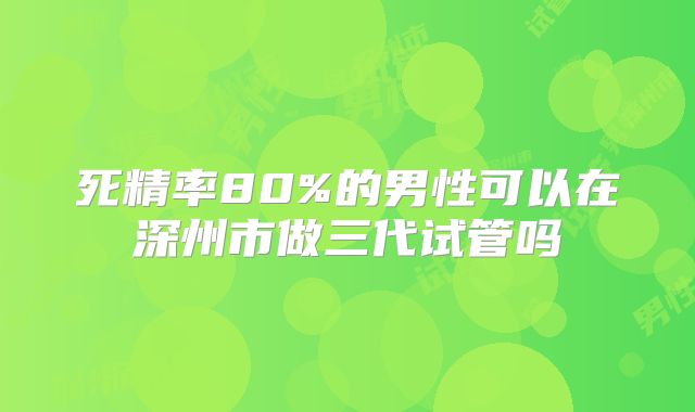 死精率80%的男性可以在深州市做三代试管吗