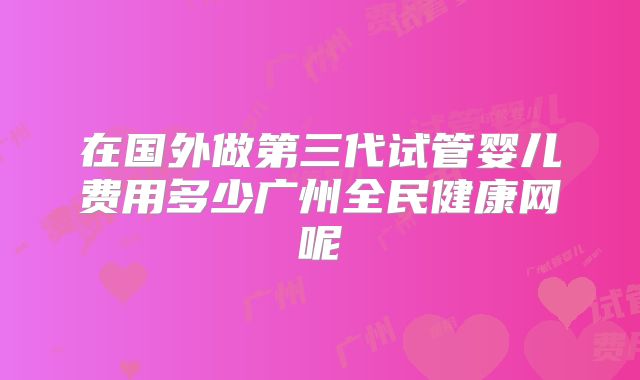 在国外做第三代试管婴儿费用多少广州全民健康网呢