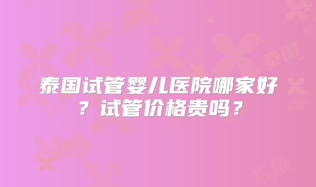 泰国试管婴儿医院哪家好?试管价格贵吗?