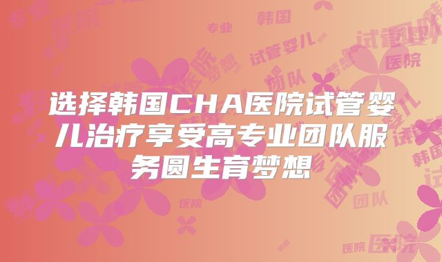 选择韩国CHA医院试管婴儿治疗享受高专业团队服务圆生育梦想