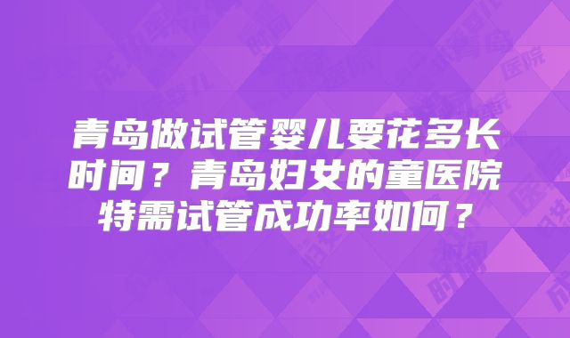 青岛做试管婴儿要花多长时间？青岛妇女的童医院特需试管成功率如何？