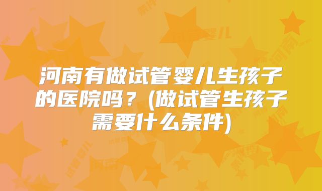 河南有做试管婴儿生孩子的医院吗?(做试管生孩子需要什么条件)