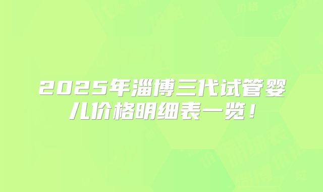 2025年淄博三代试管婴儿价格明细表一览!