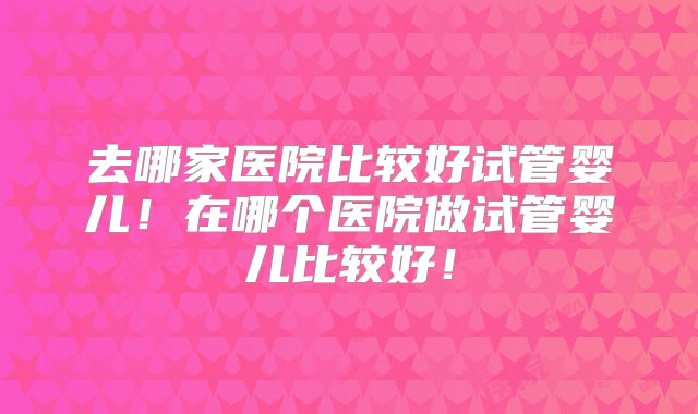去哪家医院比较好试管婴儿!在哪个医院做试管婴儿比较好!