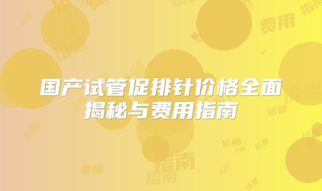 国产试管促排针价格全面揭秘与费用指南