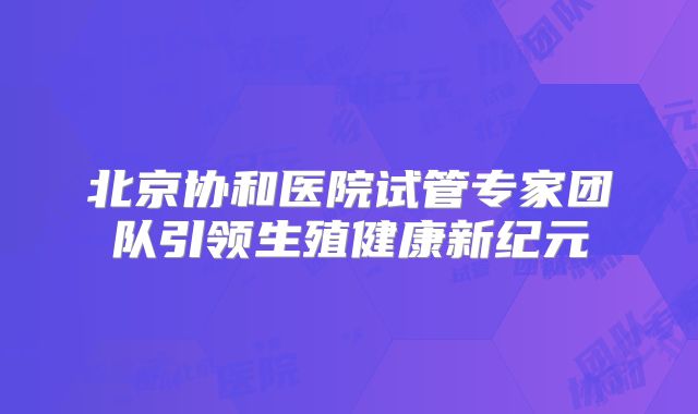 北京协和医院试管专家团队引领生殖健康新纪元