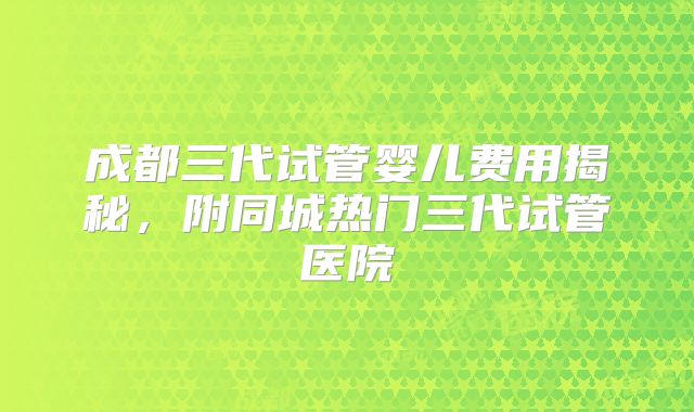 成都三代试管婴儿费用揭秘,附同城热门三代试管医院