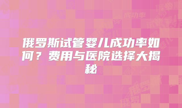 俄罗斯试管婴儿成功率如何?费用与医院选择大揭秘