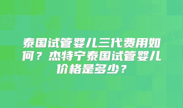 泰国试管婴儿三代费用如何?杰特宁泰国试管婴儿价格是多少?