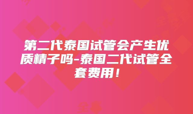 第二代泰国试管会产生优质精子吗-泰国二代试管全套费用!