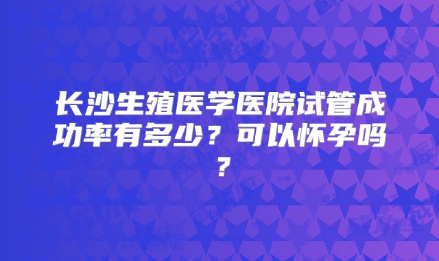 长沙生殖医学医院试管成功率有多少？可以怀孕吗？