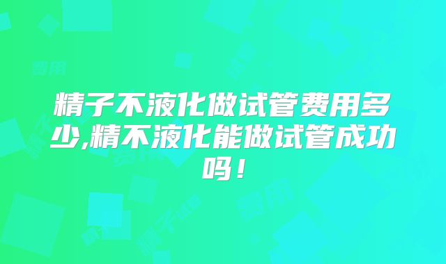 精子不液化做试管费用多少,精不液化能做试管成功吗!