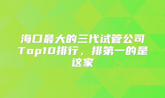 海口最大的三代试管公司Top10排行,排第一的是这家