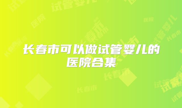长春市可以做试管婴儿的医院合集