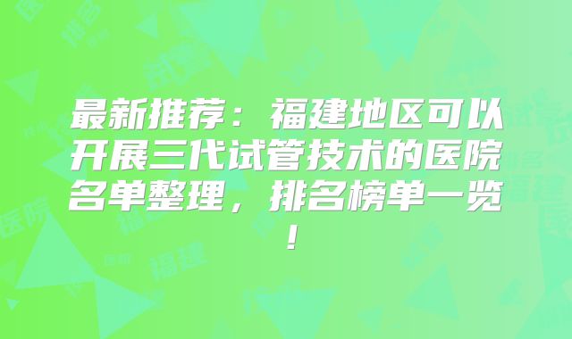 最新推荐：福建地区可以开展三代试管技术的医院名单整理，排名榜单一览！