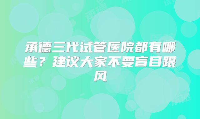承德三代试管医院都有哪些？建议大家不要盲目跟风