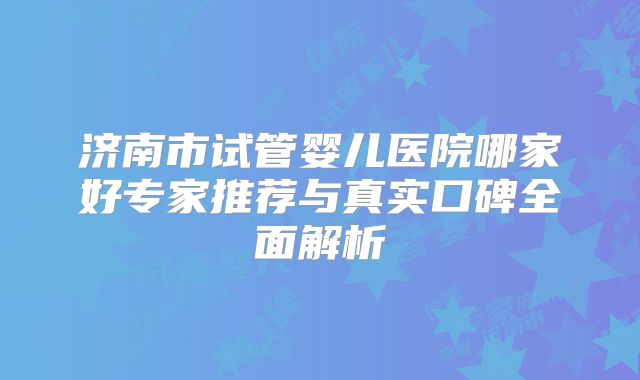 济南市试管婴儿医院哪家好专家推荐与真实口碑全面解析