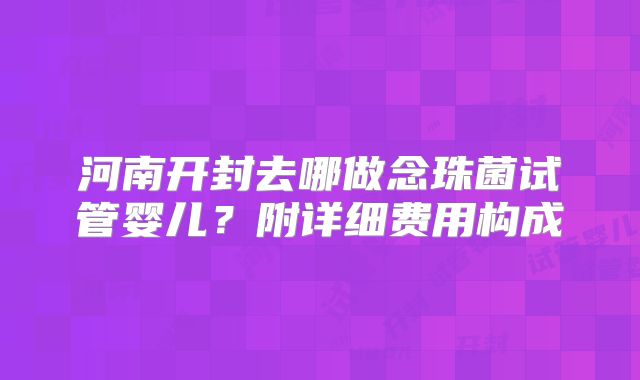 河南开封去哪做念珠菌试管婴儿？附详细费用构成