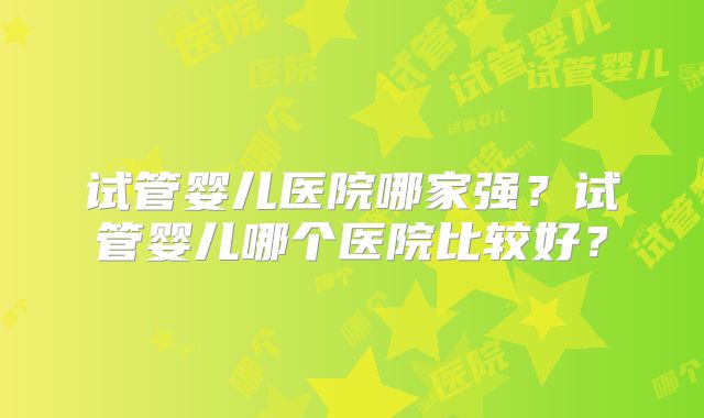 试管婴儿医院哪家强？试管婴儿哪个医院比较好？