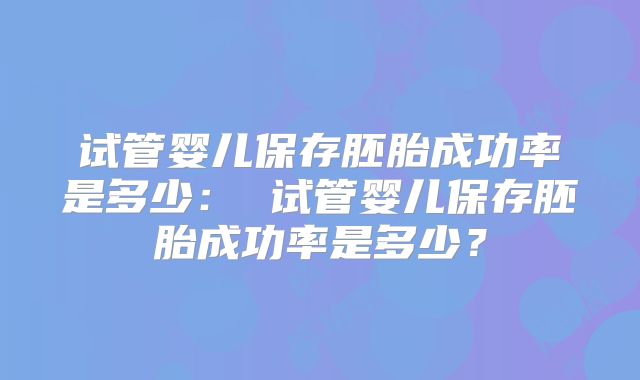试管婴儿保存胚胎成功率是多少: 试管婴儿保存胚胎成功率是多少?