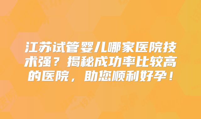 江苏试管婴儿哪家医院技术强?揭秘成功率比较高的医院,助您顺利好孕!