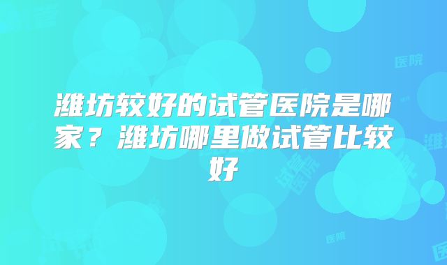 潍坊较好的试管医院是哪家？潍坊哪里做试管比较好